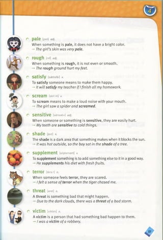 pale [peil] adj.
When something is pale, it does not have a bright color.
-» Thegirl’s skin was verypale.
rough [rAf] adj.
When something is rough, it is not even or smooth.
-+The rough ground hurt myfeet.
satisfy [saetisfai] v.
To satisfy someone means to make them happy.
-»It will satisfy my teacherif I finish all my homework.
scream Esknimi /.
To scream means to make a loud noise with your mouth.
-♦The girl saw a spider and screamed.
sensitive [sensativ] adj.
When someone or something is sensitive, they are easily hurt.
-» My teeth are sensitive to cold things.
shade [jeid] n.
The shade is a dark area that something makes when it blocks the sun.
-♦It was hot outside, so the boysat in the shade ofa tree.
supplement [sAplemant] v.
Tosupplement something is to add something else to it in a good way.
-» He supplements his diet with fresh fruits.
terror [terar] n.
When someone feels terror, they are scared.
->I felt a sense ofterror when the tiger chased me.
threat [eret] n.
A threat is something bad that might happen.
-*■Due to the dark clouds, there was a threat ofa bad storm.
victim [vi'ktim] h.
A victim is a person that had something bad happen to them.
—I was a victim ofa robbery.
<
 