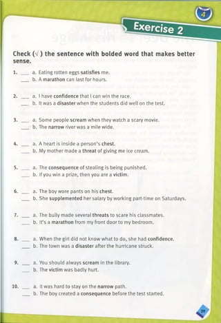 Check (V ) the sentence with bolded word that makes better
sense.
1. a. Eating rotten eggs satisfies me.
b. A marathon can last for hours.
2. a. I have confidence that I can win the race.
b. It was a disaster when the students did well on the test.
3. a. Some people scream when they watch a scary movie.
b. The narrow river was a mile wide.
4. ___ a. A heart is inside a person’s chest.
b. My mother made a threat of giving me ice cream.
5. ___ a. The consequence of stealing is being punished.
b. Ifyou win a prize, then you are a victim.
6. ___ a. The boy wore pants on his chest.
b. She supplemented her salary by working part-time on Saturdays.
7. ___ a. The bully made several threats to scare his classmates.
b. It’s a marathon from my front door to my bedroom.
8. ___ a. When the girl did not know what to do, she had confidence.
b. The town was a disaster after the hurricane struck.
9. ___ a. You should always scream in the library.
b. The victim was badly hurt.
10. a. It was hard to stay on the narrow path.
b. The boy created a consequence before the test started.
 