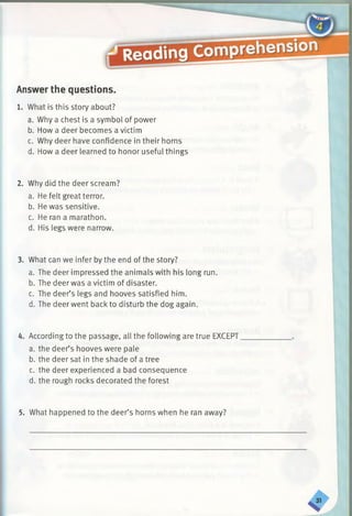 Answer the questions.
1. What is this story about?
a. Why a chest is a symbol of power
b. How a deer becomes a victim
c. Why deer have confidence in their horns
d. How a deer learned to honor useful things
2. Why did the deer scream?
a. He felt great terror.
b. He was sensitive.
c. He ran a marathon.
d. His legs were narrow.
3. What can we infer by the end of the story?
a. The deer impressed the animals with his long run.
b. The deer was a victim of disaster.
c. The deer’s legs and hooves satisfied him.
d. The deer went back to disturb the dog again.
4. According to the passage, all the following are true EXCEPT
a. the deer’s hooves were pale
b. the deer sat in the shade of a tree
c. the deer experienced a bad consequence
d. the rough rocks decorated the forest
5. What happened to the deer’s horns when he ran away?
 