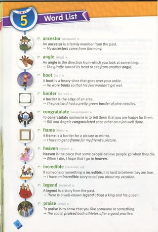 r ancestor [aensestar] n.
An ancestor is a family member from the past.
-* My ancestors came from Germany.
r angle [sengl] n.
An angle is the direction from which you look at something.
-♦The giraffe turned its head to see from another angle.
r bOOt lbu:t] n.
A boot is a heavy shoe that goes over your ankle.
-* He wore boots so that his feet wouldn’tget wet.
r-— hj r border [border] n.
1 A border is the edge of an area.
->The postcard had a pretty green border ofpine needles.
I
r congratulate [kangraetjaleit] v.
To congratulate someone is to tell them that you are happy for them.
-*■Bill and Angela congratulated each other on a job well done.
r frame [freim] n.
A frame is a border for a picture or mirror.
-* I have to get a frame for myfriend’s picture.
r heaven [hevan] n.
Heaven is the place that some people believe people go when they die.
-►When I die, I hope that I go to heaven.
r incredible [inkredabl] adj.
Ifsomeone or something is incredible, it is hard to believe they are true.
-*•I have an incredible story to tell you aboutmy vacation.
r legend [led3and] n.
A legend is a story from the past.
-* There is a well-known legend about a king and his queen.
r praise [preiz] v.
To praise is to show that you like someone or something.
-* The coach praised both athletes after a good practice.
 