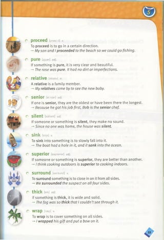 r proceed [prasiid] v.
To proceed is to go in a certain direction.
-►Myson and I proceeded to the beach so we could go fishing.
O p u r e [pjuer] adj.
If something is pure, it is very clear and beautiful.
-►The rose was pure. It had no dirt or imperfections.
r relative [relativ] n.
A relative is a family member.
-*•My relatives came by to see the new baby.
r senior [sf:njar] adj.
If one is senior, they are the oldest or have been there the longest.
-» Because he got his job first, Bob is the senior chef.
r silent [sailant] adj.
If someone or something is silent, they make no sound.
-* Since no one was home, the house was silent.
r sink [sink] V.
To sink into something is to slowly fall into it.
-*■The boat had a hole in it, and it sank into the ocean.
r superior [sapiariar] adj.
If someone or something is superior, they are better than another.
-*■I think cooking outdoors is superior to cooking indoors.
r surround [s9raund] v.
Tosurround something is to close in on it from all sides.
— 1/1le surrounded the suspect on all four sides.
r thick [eik] adj.
If something is thick, it is wide and solid.
-*■The fog was so thick that I couldn’tsee through it.
r wrap Nep] *
To wrap is to cover something on all sides.
-►I wrapped his gift and put a bow on it.
 