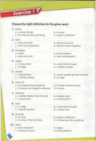 Choose the right definition for the given word.
1. praise
a. a picture border
c. to show you like something
2. thick
a. wide and solid
c. clean and untouched
3. incredible
a. oldest
c. wide and solid
4. border
a. a heavy shoe
c. an edge
5. heaven
a. of great value
c. a family member
6. surround
a. to show you like something
c. to say you are happy for someone
7. ancestor
a. a family member from the past
c. a heavy shoe
8. boot
a. an edge
c. a family member
9. proceed
a. to cover
c. to close in from all sides
10. silent
a. more important
c. having no sound
b. to cover
d. to go in a direction
b. having no sound
d. better or more important
b. hard to believe
d. clear and beautiful
b. a story from the past
d. a family member
b. a place people go when they die
d. an edge
b. to close in from all sides
d. to cover
b. of great value
d. to slowly fall in
b. a story from the past
d. a heavy shoe
b. to go in a direction
d. to show you like something
b. oldest
d. hard to believe
 