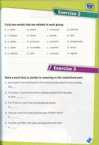 Circle two words that are related in each group.
1. a. wrap b. praise c. surround d. proceed
2. a. heaven b. frame c. border d. sink
3. a. praise b. surround c. proceed d. congratulate
4. a. silent b. incredible c. superior d. senior
5. a. relative b. sink c. ancestor d. legend
Write a word that is similar in meaning to the underlined part.
1. Josh couldn’t see anything from that direction from which he was looking,
ang____
2. For school, I have to learn about a family member from the past,
an ance________
3. The TVwas on. but it was not having any sound,
sil______
4. Have you heard the story from the past of Robin Hood?
le_
5. The lake was filled with clear and beautiful blue water.
P______
 