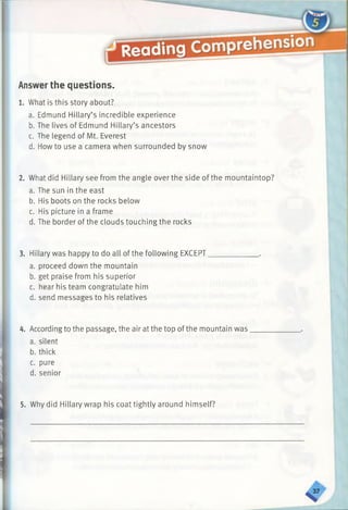 Answerthe questions.
1. What is this story about?
a. Edmund Hillary’s incredible experience
b. The lives of Edmund Hillary’s ancestors
c. The legend of Mt. Everest
d. How to use a camera when surrounded by snow
2. What did Hillary see from the angle over the side of the mountaintop?
a. The sun in the east
b. His boots on the rocks below
c. His picture in a frame
d. The border of the clouds touching the rocks
3. Hillary was happy to do all of the following EXCEPT__________
a. proceed down the mountain
b. get praise from his superior
c. hear his team congratulate him
d. send messages to his relatives
4. Accordingto the passage, the air at the top of the mountain was
a. silent
b. thick
c. pure
d. senior
5. Why did Hillary wrap his coat tightly around himself?
 