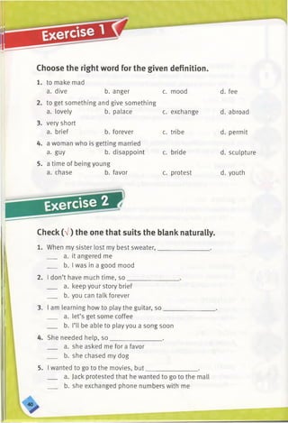 Choose the right word for the given definition.
1. to make mad
a. dive b. anger c. mood
2. to get something and give something
a. lovely b. palace c. exchange
3. very short
a. brief b. forever c. tribe
4. a woman who is getting married
a. guy b. disappoint c. bride
5. a time of being young
a. chase b. favor c. protest
Exercise
Check (V) the one that suits the blank naturally.
1. When my sister lost my best sweater,________________.
a. it angered me
b. I was in a good mood
2. I don’t have much time, so
a. keep your story brief
b. you can talk forever
3. am learning how to play the guitar, so
a. let’s get some coffee
b. I’ll be able to play you a song soon
She needed help, so________________ .
a. she asked me for a favor
b. she chased my dog
5. I wanted to go to the movies, but.
a. Jack protested that he wanted to go to the mall
b. she exchanged phone numbers with me
. fee
. abroad
. permit
. sculpture
I. youth
 