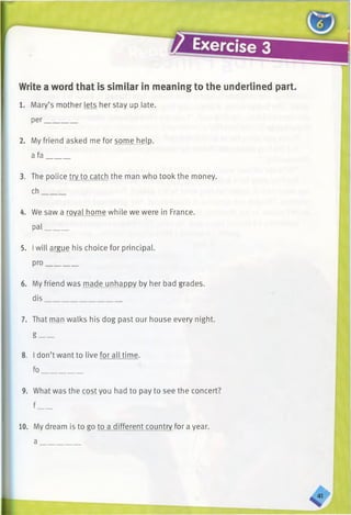 Write a word that is similar in meaning to the underlined part.
1. Mary’s mother lets her stay up [ate,
per________
2. My friend asked me for some help,
a fa______
3. The police try to catch the man who took the money,
ch______
4. We saw a royal home while we were in France,
pal______
5. Iwill argue his choice for principal,
pro________
6. My friend was made unhappy by her bad grades,
dis____________________
7. That man walks his dog past our house every night,
g____
8. I don’t want to live for all time.
fo___________
9. What was the cost you had to pay to see the concert?
f____
10. My dream is to go to a different country for a year.
a _
 