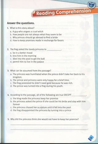 Answer the questions.
1. What is this story about?
a. A guy who angers a cruel witch
b. How people are not always what they seem to be
c. Why princes should go abroad to find a bride
d. Howto keep promises made in exchange for favors
2. The frog asked the lovely princess to_____________ .
a. be in a better mood
b. kiss him in the morning
c. dive into the pool to get the ball
d. permit him to live in the palace
3. What can be assumed from the passage?
a. The princess was humiliated when the prince didn’t take her back to his
kingdom.
b. The prince and princess were only happy for a brief time.
c. The frog protested he didn’t need gold because he was rich.
d. The prince was turned into a frog during his youth.
4. According to the passage, all of the following are true EXCEPT____________
a. the king made the princess keep her promise
b. the princess asked the prince if she could be his bride and stay with him
forever
c. the princess chased her sculpture until it fell into the pool
d. the frog disappointed the princess by turning into a prince
5. Why did the princess think she would not have to keep her promise?
 