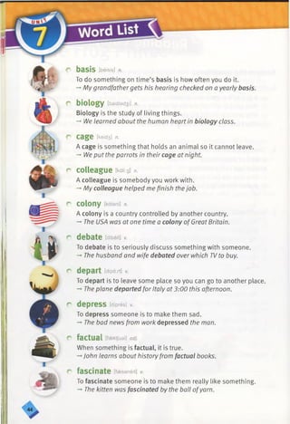 I
.
r basis [beisis] n.
To do something on time’s basis is how often you do it.
-*■My grandfathergets his hearing checked on a yearly basis.
r biology [baidled3i] n.
Biology is the study of living things.
-»We learned about the human heart in biology class.
r cage [keid3] n.
A cage is something that holds an animal so it cannot leave.
-» We put the parrots in their cage at night.
r colleague fcdii-.g] n.
A colleague is somebody you work with.
-»My colleague helped me finish thejob.
r colony [kalani] n.
A colony is a country controlled by another country.
-♦The USA was at one time a colony ofGreat Britain.
c* debate tdibett] v.
To debate is to seriously discuss something with someone.
-» The husband and wife debated over which TVto buy.
r depart [dipa:rt] v.
To depart is to leave some place so you can go to another place.
-*■The plane departed for Italy at 3:00 this afternoon.
r depress [dipres] v.
To depress someone is to make them sad.
-* The bad news from work depressed the man.
r factual [fsektjuel] adj.
When something is factual, it is true.
-*■John learns about history from factual books.
r fascinate [faessneit] v.
To fascinate someone is to make them really like something.
— The kitten was fascinated by the ball ofyarn.
 