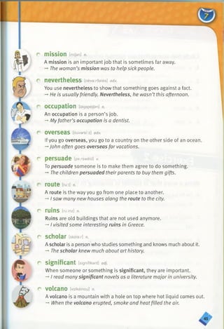 r mission Man] n.
A mission is an important job that is sometimes far away.
-*■The woman’s mission was to help sick people.
r nevertheless [nevardales] adv.
You use nevertheless to show that something goes against a fact.
—He is usually friendly. Nevertheless, he wasn’t this afternoon.
r occupation [akjapeijan] n.
An occupation is a person’s job.
-*■Myfather’s occupation is a dentist
r O v e r s e a s [ouvarsi:z] adv.
Ifyou go overseas, you go to a country on the other side of an ocean.
—■John often goes overseas for vacations.
r persuade [pa:rsweid] v.
Topersuade someone is to make them agree to do something.
— The children persuaded theirparents to buy them gifts.
r route [mt] n.
A route is the way you go from one place to another.
-»I saw many new houses along the route to the city.
C r u in S [ririnz] n.
Ruins are old buildings that are not used anymore.
-*■I visited some interesting ruins in Greece.
r scholar [skalax] n.
A scholar is a person who studies something and knows much about it.
-*■The scholar knew much about art history.
r significant tsignifikant] adj.
When someone or something is significant, they are important.
-»/read many significant novels as a literature major in university.
r volcano [valkeinou] n.
A volcano is a mountain with a hole on top where hot liquid comes out.
-*■When the volcano erupted, smoke and heatfilled the air.
 