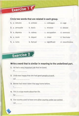 Circle two words that are related in each group.
1. a. volcano b. scholar c. colleague d. cage
2. a. persuade b. basis c. mission d. debate
3. a. depress b. colony c. occupation d. overseas
4. a. route b. depart c. cheer d. fascinate
5. a. ruins b. factual c. significant d. nevertheless
Write a word that is similar in meaning to the underlined part.
1. He had a very important job that he loved,
m ______________
2. Linda was happy that she had good people at work,
col_______________
3. Bernie had never taken that wav home before,
r________
4. This is a true movie about her life,
fac________
5. Our country used to have one other country under our control,
col______
>
 