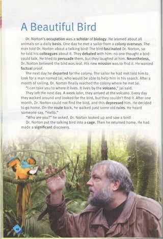 A Beautiful Bird
Dr. Norton’s occupation was a scholar of biology. He learned about all
animals on a daily basis. One day he met a sailor from a colony overseas. The
man told Dr. Norton about a talking bird! The bird fascinated Dr. Norton, so
he told his colleagues about it. They debated with him: no one thought a bird
could talk. He tried to persuade them, but they laughed at him. Nevertheless,
Dr. Norton believed the bird was real. His new mission was to find it. He wanted
factual proof.
The next day he departed for the colony. The sailor he had met told him to
look for a man named Jai, who would be able to help him in his search. After a
month of sailing, Dr. Norton finally reached the colony where he met Jai.
“I can take you to where it lives. It lives by the volcano,” Jai said.
They left the next day. A week later, they arrived at the volcano. Every day
they walked around and looked for the bird, but they couldn’t find it. After one
month, Dr. Norton could not find the bird, and this depressed him. He decided
to go home. On the route back, he walked past some old ruins. He heard
someone say, “Hello.”
“Who are you?” he asked. Dr. Norton looked up and saw a bird!
Dr. Norton put the talking bird into a cage. Then he returned home. He had
made a significant discovery.
 