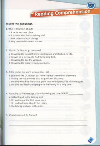 Answerthe questions.
1. What is this story about?
a. A route to a new place
b. A scholar who finds a talking bird
c. Howto learn about biology
d. Why people debate each other
2. Why did Dr. Norton go overseas?
a. He wanted to depart from his colleagues and start a new life.
b. He was on a mission to find the talking bird.
c. He wanted to see the volcano.
d. He wanted to discover some old ruins.
3. At the end of the story, we can infer that____________ .
a. Jai didn’t like Dr. Norton but nevertheless cheered his discovery
b. finding the volcano was also a significant discovery
c. the bird would be the factual proof that would persuade his colleagues
d. the bird had fascinated people in the colony for a longtime
4. According to the passage, all the following are true EXCEPT
a. Jai fed bread to the talking bird
b. Dr. Norton put the bird into a cage
c. Dr. Norton took a ship to the colony
d. the talking bird was in the ruins
5. What depressed Dr. Norton?
 