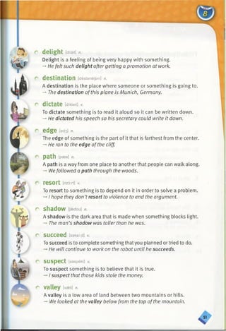 delight [dilait] n.
Delight is a feeling of being very happy with something.
-*■He felt such delight after getting a promotion at work.
destination [destaneijsn] n.
A destination is the place where someone or something is going to.
— The destination ofthis plane is Munich, Germany.
dictate [dikteit] v.
To dictate something is to read it aloud so it can be written down.
-♦He dictated his speech so his secretary could write it down.
edge [ed3] n.
The edge of something is the part of it that is farthest from the center.
—He ran to the edge ofthe cliff.
p a t h [pass] n.
A path is a way from one place to another that people can walk along.
-* We followed a path through the woods.
resort [rizort] v.
To resort to something is to depend on it in order to solve a problem.
-*I hope they don’tresort to violence to end the argument.
shadow [Jaedou] n.
A shadow is the dark area that is made when something blocks light.
-» The man’s shadow was taller than he was.
succeed [saksiid] v.
Tosucceed isto complete something thatyou planned ortried to do.
-»He will continue to work on the robot until he succeeds.
suspect [saspekt] v.
To suspect something is to believe that it is true.
-*■I suspect that those kids stole the money.
valley [vseli] n.
A valley is a low area of land between two mountains or hills.
-+We looked at the valley below from the top ofthe mountain.
 