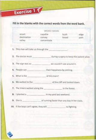 Fill in the blanks with the correct words from the word bank.
; WORD BANK
resort capable bush edge
destination convey broad path
valley concentrate
1. This river will take us through the_________________ .
2. The doctor must_________________during surgery to keep the patient alive.
3. The sign was so_________________ we couldn’t see around it.
4. People can_________________ their happiness by smiling.
5. What is the_________________ of this train?
6. We walked to the_________________ of the cliff and looked down.
7. The hikers walked along the_________________ in the forest.
8. I planted a _________________ in my yard last weekend.
9. She is_________________ of running faster than any boy in her class.
10. If the boys can’t agree, they will__________________ tofighting.
 