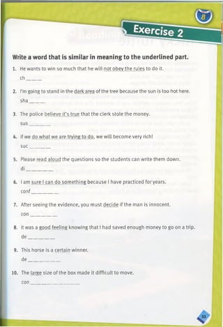 Write a word that is similar in meaning to the underlined part.
1. He wants to win so much that he will not obey the rules to do it.
ch______
2. I’mgoing to stand in the dark area of the tree because the sun is too hot here.
sha______
3. The police believe it’s true that the clerk stole the money,
sus________
4. Ifwe do what we are trying to do, we will become very rich!
sue________
5. Please read aloud the questions so the students can write them down,
di___________
6. I am sure I can do something because I have practiced for years,
conf___________
7. After seeing the evidence, you must decide if the man is innocent,
con___________
8. It was a good feeling knowing that I had saved enough money to go on a trip,
de___________
9. This horse is a certain winner,
de_____________
10. The large size of the box made it difficult to move,
con _
 
