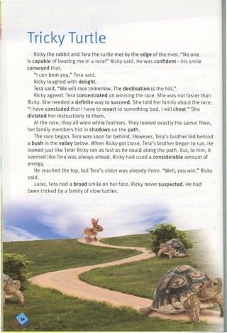 Tricky Turtle
Ricky the rabbit and Tera the turtle met by the edge of the river. “No one
is capable of beating me in a race!” Ricky said. He was confident—his smile
conveyed that.
“ I can beat you,” Tera said.
Ricky laughed with delight.
Tera said, “We will race tomorrow. The destination is the hill.”
Ricky agreed. Tera concentrated on winning the race. She was not faster than
Ricky. She needed a definite way to succeed. She told her family about the race,
“ I have concluded that I have to resort to something bad. I will cheat.” She
dictated her instructions to them.
At the race, they all wore white feathers. They looked exactly the same! Then,
her family members hid in shadows on the path.
The race began. Tera was soon far behind. However, Tera’s brother hid behind
a bush in the valley below. When Ricky got close, Tera’s brother began to run. He
looked just like Tera! Ricky ran as fast as he could along the path. But, to him, it
seemed like Tera was always ahead. Ricky had used a considerable amount of
energy.
He reached the top, but Tera’s sister was already there. “Well, you win,” Ricky
said.
Later, Tera had a broad smile on her face. Ricky never suspected. He had
been tricked by a family of slow turtles.
 
