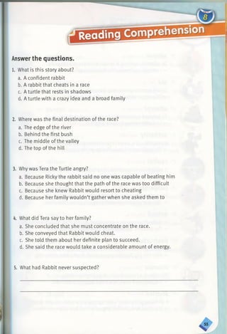 e9
Answerthe questions.
1. What is this story about?
a. A confident rabbit
b. A rabbit that cheats in a race
c. Aturtle that rests in shadows
d. A turtle with a crazy idea and a broad family
2. Where was the final destination of the race?
a. The edge of the river
b. Behind the first bush
c. The middle of the valley
d. The top of the hill
3. Why was Tera the Turtle angry?
a. Because Ricky the rabbit said no one was capable of beating him
b. Because she thought that the path of the race was too difficult
c. Because she knew Rabbit would resort to cheating
d. Because her family wouldn’t gather when she asked them to
4. What did Tera say to her family?
a. She concluded that she must concentrate on the race.
b. She conveyed that Rabbit would cheat.
c. She told them about her definite plan to succeed.
d. She said the race would take a considerable amount of energy.
5. What had Rabbit never suspected?
 