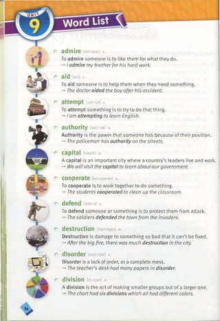 r admire [admaiar] v.
To admire someone is to like them for what they do.
-»I admire my brotherfor his hard work.
P aid [eid] v.
To aid someone is to help them when they need something.
-♦The doctor aided the boy after his accident.
r attempt [atempt] v.
To attempt something is to try to do that thing.
-»I am attempting to learn English.
r authority feedirati] n.
Authority is the power that someone has because of their position.
-» The policeman has authority on the streets.
P capital [kaspitl] n.
A capital is an important city where a country’s leaders live and work.
-*•Ne will visit the capital to learn about ourgovernment.
r cooperate [kouapareit] v.
To cooperate is to work together to do something.
-►Thestudents cooperated to clean up the classroom.
p defend idifend] v.
To defend someone or something is to protect them from attack.
-» The soldiers defended the town from the invaders.
r destruction [distrAkJan] n.
Destruction is damage to something so bad that it can’t be fixed.
-+After the big fire, there was much destruction in the city.
r disorder [d is o rd e r] n.
Disorder is a lack of order, or a complete mess.
-*■The teacher’s desk had manypapers in disorder.
r division [divi3an] n.
A division is the act of making smaller groups out of a larger one.
-* The charthad six divisions which all had different colors.
 