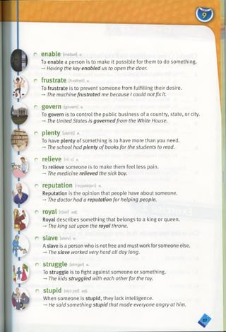 r enable [ineibel] v.
To enable a person is to make it possible for them to do something.
-»Having the key enabled us to open the door.
r frustrate [frAstreit] v.
To frustrate is to prevent someone from fulfilling their desire.
-*•The machine frustrated me because I could notfix it.
r govern IgAvarn] v.
To govern is to control the public business of a country, state, or city.
-* The United States is governed from the White House.
r plenty [plenti] n.
To have plenty of something is to have more than you need.
-» Theschool had plenty ofbooks for the students to read.
r relieve m-M v.
To relieve someone is to make them feel less pain.
-♦The medicine relieved the sick boy.
r reputation [repjateijsn] n.
Reputation is the opinion that people have about someone.
->The doctor had a reputation for helping people.
r royal [roial] adj.
Royal describes something that belongs to a king or queen.
-* The king sat upon the royal throne.
r slave [sleiv] n.
A slave is a person who is not free and must workfor someone else.
-* The slave worked very hard all day long.
r struggle [strAgal] v.
To struggle is to fight against someone or something.
— The kids struggled with each otherfor the toy.
r stupid [s1/u:pid] adj.
When someone is stupid, they lack intelligence.
-* He said something stupid that made everyone angry at him.
 