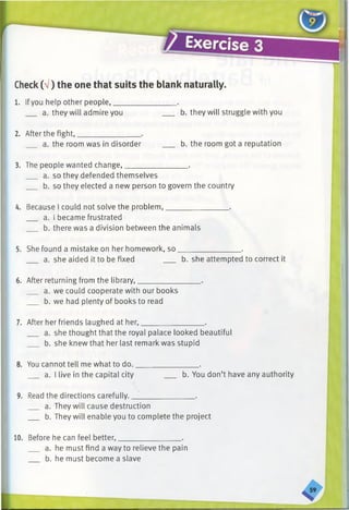 Check(V) the one that suits the blank naturally.
1. Ifyou help other people,________________ .
a. they will admire you b. they will struggle with you
2. After the fight,________________ .
a. the room was in disorder ___ b. the room got a reputation
3. The people wanted change,________________ .
a. so they defended themselves
b. so they elected a new person to govern the country
4. Because I could not solve the problem,________________ .
a. I became frustrated
b. there was a division between the animals
5. She found a mistake on her homework, so________________ .
a. she aided it to be fixed b. she attempted to correct it
6. After returning from the library,________________ .
a. we could cooperate with our books
b. we had plenty of books to read
7. After her friends laughed at her,________________ .
a. she thought that the royal palace looked beautiful
b. she knew that her last remark was stupid
8. You cannot tell me what to do.________________ .
a. I live in the capital city b. You don’t have any authority
9. Read the directions carefully.________________ .
a. They will cause destruction
b. They will enable you to complete the project
10. Before he can feel better,________________ .
a. he must find a way to relieve the pain
b. he must become a slave
 