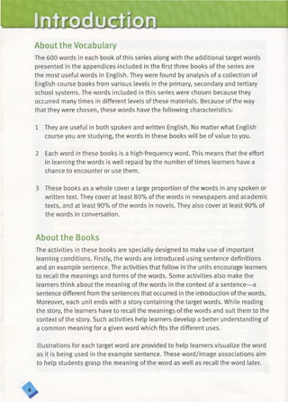 Introduction
About the Vocabulary
The 600 words in each book of this series along with the additional target words
presented in the appendices included in the first three books of the series are
the most useful words in English. They were found by analysis of a collection of
English course books from various levels in the primary, secondary and tertiary
school systems. The words included in this series were chosen because they
occurred many times in different levels of these materials. Because of the way
that they were chosen, these words have the following characteristics:
1 They are useful in both spoken and written English. No matter what English
course you are studying, the words in these books will be of value to you.
2 Each word in these books is a high-frequency word. This means that the effort
in learning the words is well repaid by the number of times learners have a
chance to encounter or use them.
3 These books as a whole cover a large proportion of the words in any spoken or
written text. They cover at least 80% of the words in newspapers and academic
texts, and at least 90% of the words in novels. They also cover at least 90% of
the words in conversation.
About the Books
The activities in these books are specially designed to make use of important
learning conditions. Firstly, the words are introduced using sentence definitions
and an example sentence. The activities that follow in the units encourage learners
to recall the meanings and forms of the words. Some activities also make the
learners think about the meaning of the words in the context of a sentence— a
sentence different from the sentences that occurred in the introduction ofthe words.
Moreover, each unit ends with a story containing the target words. While reading
the story, the learners have to recall the meanings of the words and suit them to the
context of the story. Such activities help learners develop a better understanding of
a common meaning for a given word which fits the different uses.
Illustrations for each target word are provided to help learners visualize the word
as it is being used in the example sentence. These word/image associations aim
to help students grasp the meaning of the word as well as recall the word later.
 