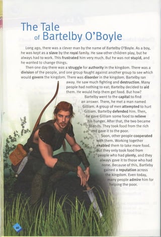 The Tale
ofBartelby O’Boyle
Long ago, there was a clever man by the name of Bartelby O’Boyle. As a boy,
he was kept as a slave by the royal family. He saw other children play, but he
always had to work. This frustrated him very much. But he was not stupid, and
he wanted to change things.
Then one day there was a struggle for authority in the kingdom. There was a
division of the people, and one group fought against another group to see which
would govern the kingdom. There was disorder in the kingdom. Bartelby ran
away. He saw much fighting and destruction. Many
people had nothing to eat; Bartelby decided to aid
them. He would help them get food. But how?
Bartelby went to the capital to find
an answer. There, he met a man named
Gilliam. A group of men attempted to hurt
Gilliam. Bartelby defended him. Then,
he gave Gilliam some food to relieve
his hunger. After that, the two became
nds. They took food from the rich
ve it to the poor.
Soon, other people cooperated
them. Working together
bled them to take more food,
t they only took food from
people who had plenty, and they
always gave it to those who had
none. Because of this, Bartleby
gained a reputation across
the kingdom. Even today,
many people admire him for
helping the poor.
 