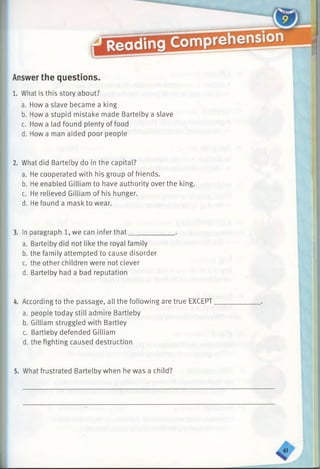 Answerthe questions.
1. What is this story about?
a. How a slave became a king
b. How a stupid mistake made Bartelby a slave
c. How a lad found plenty of food
d. How a man aided poor people
2. What did Bartelby do in the capital?
a. He cooperated with his group of friends.
b. He enabled Gilliam to have authority over the king.
c. He relieved Gilliam of his hunger.
d. He found a mask to wear.
3. In paragraph 1, we can infer that________
a. Bartelby did not like the royal family
b. the family attempted to cause disorder
c. the other children were not clever
d. Bartelby had a bad reputation
4. According to the passage, all the following are true EXCEPT
a. people today still admire Bartleby
b. Gilliam struggled with Bartley
c. Bartleby defended Gilliam
d. the fighting caused destruction
5. What frustrated Bartelby when he was a child?
 