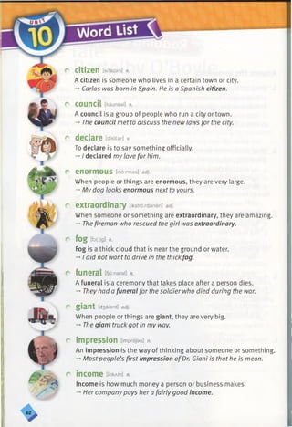 r
r
a
c
r
r
f
citizen [sita z a n ] n.
A citizen is someone who lives in a certain town or city.
Carlos was born in Spain. He is a Spanish citizen.
council [k a u n sa l] n.
A council is a group of people who run a city or town.
-* The council met to discuss the new laws for the city.
declare [dikltar] v.
To declare is to say something officially.
-»I declared my love for him.
enormous [ in o rm a s ] adj.
When people or things are enormous, they are very large.
-* My dog looks enormous nextto yours.
extraordinary [ik stro rd a n e ri] adj.
When someone or something are extraordinary, they are amazing.
-» Thefireman who rescued the girl was extraordinary.
fog lfo(:)g] n.
Fog is a thick cloud that is near the ground or water.
-♦I did not want to drive in the thickfog.
funeral [fju:naral] n.
A funeral is a ceremony that takes place after a person dies.
-+They had a funeralfor the soldier who died during the war.
giant [d3aiant] adj.
When people or things are giant, they are very big.
-*■Thegiant truck got in my way.
impression [im prejan] n.
An impression is the way of thinking about someone or something.
-*■Mostpeople’s first impression ofDr. Giani is that he is mean.
income [m kA m ] n.
Income is how much money a person or business makes.
-*■Her companypays her a fairly good income.
 