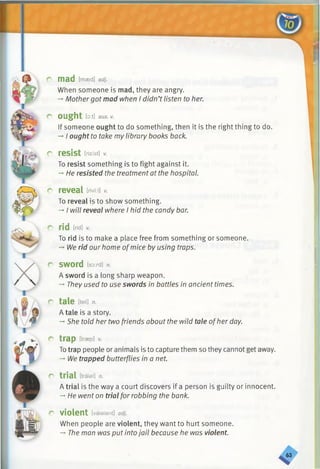 r mad [maed] adj.
When someone is mad, they are angry.
—Mothergot mad when I didn’t listen to her.
r ought [o:t] au x . V.
If someone ought to do something, then it is the right thing to do.
-* I ought to take my library books back.
r resist [rizfst] v.
To resist something is to fight against it.
-* He resisted the treatment at the hospital.
r reveal m.v.
To reveal is to show something.
-*■I will reveal where I hid the candy bar.
r rid [rid]*
To rid is to make a place free from something or someone.
-*■We rid our home ofmice by using traps.
r sword [sord] n.
A sword is a long sharp weapon.
-►They used to use swords in battles in ancient times.
r tale m n.
A tale is a story.
-*•She told her two friends about the wild tale ofher day.
r trap [trap]v.
Totrap people or animals is to capture them so they cannot get away.
-*•We trapped butterflies in a net.
r trial [traisl] n.
A trial is the way a court discovers if a person is guilty or innocent.
-♦He went on trial for robbing the bank.
c violent [vaialant] adj.
When people are violent, they want to hurt someone.
->The man was put into jail because he was violent.
«
 