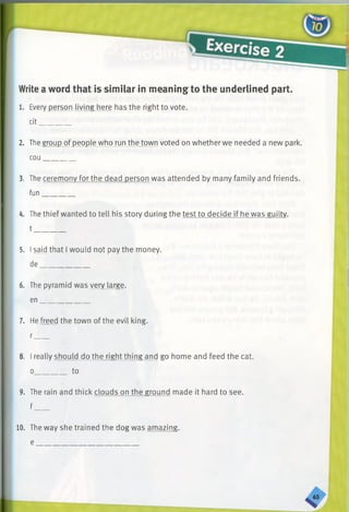 Write a word that is similar in meaning to the underlined part.
1. Every person living here has the right to vote.
cit________
2. The group of people who run the town voted on whether we needed a new park.
cou________
3. The ceremony for the dead person was attended by many family and friends,
fun________
4. The thief wanted to tell his story during the test to decide if he was guilty.
t________
5. Isaid that I would not pay the money.
de_____________
6. The pyramid was very large,
en_____________
7. He freed the town of the evil king.
r____
8. I really should do the right thing and go home and feed the cat.
o________ to
9. The rain and thick clouds on the ground made it hard to see.
f____
10. The wav she trained the dog was amazing.
 