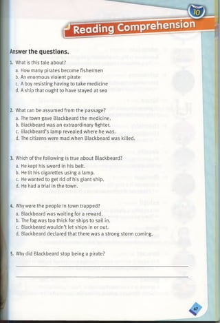 Answerthe questions.
1. What is this tale about?
a. How many pirates become fishermen
b. An enormous violent pirate
c. A boy resisting having to take medicine
d. Aship that ought to have stayed at sea
2. What can be assumed from the passage?
a. The town gave Blackbeard the medicine.
b. Blackbeard was an extraordinary fighter.
c. Blackbeard’s lamp revealed where he was.
d. The citizens were mad when Blackbeard was killed.
Which of the following is true about Blackbeard?
a. He kept his sword in his belt.
b. He lit his cigarettes using a lamp.
c. He wanted to get rid of his giant ship.
d. He had a trial in the town.
4. Whywere the people in town trapped?
a. Blackbeard was waiting for a reward.
b. The fog was too thick for ships to sail in.
c. Blackbeard wouldn’t let ships in or out.
d. Blackbeard declared that there was a strong storm coming.
5. Why did Blackbeard stop being a pirate?
 