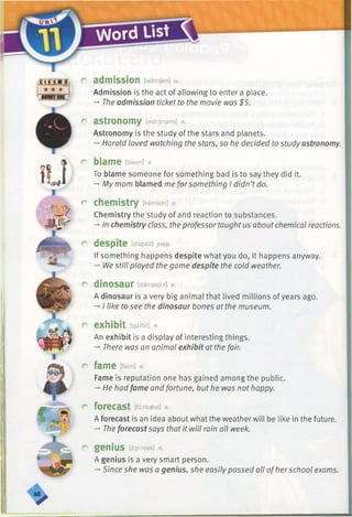 Word List
crrin ji
i ★ ★ ★
r admission [admfjan] n.
Admission is the act of allowing to enter a place.
-►The admission ticket to the movie was $5.
r astronomy [astrdnami] n.
Astronomy is the study of the stars and planets.
-* Harold loved watching the stars, so he decided to study astronomy.
r blame [bleim] v.
To blame someone for something bad is to say they did it.
-* My mom blamed me forsomething I didn’t do.
c chemistry [kemistri] n.
Chemistry the study of and reaction to substances.
-* In chemistry class, the professor taught us aboutchemical reactions.
c despite [dispait] prep.
If something happens despite what you do, it happens anyway.
-*■We still played the game despite the cold weather.
r dinosaur [dainasor] n.
A dinosaur is a very big animal that lived millions of years ago.
-* I like to see the dinosaur bones at the museum.
r exhibit [igzibit] n.
An exhibit is a display of interesting things.
—' There was an animal exhibit at the fair.
r fame [feim] n.
Fame is reputation one has gained among the public.
->He had fame and fortune, but he was not happy.
r forecast [forkaest] n.
A forecast is an idea about what the weather will be like in the future.
-* Theforecastsays that it will rain all week.
r genius [denies] n.
A genius is a very smart person.
-»Since she was a genius, she easily passed all ofher school exams.
 