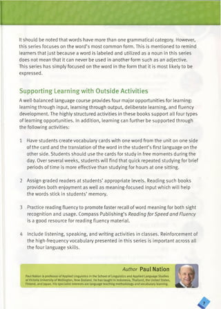 It should be noted that words have more than one grammatical category. However,
this series focuses on the word’s most common form. This is mentioned to remind
learners that just because a word is labeled and utilized as a noun in this series
does not mean that it can never be used in another form such as an adjective.
This series has simply focused on the word in the form that it is most likely to be
expressed.
Supporting Learning with Outside Activities
Awell-balanced language course provides four major opportunities for learning:
learning through input, learning through output, deliberate learning, and fluency
development. The highly structured activities in these books support all four types
of learning opportunities. In addition, learning can further be supported through
the following activities:
1 Have students create vocabulary cards with one word from the unit on one side
of the card and the translation of the word in the student’s first language on the
other side. Students should use the cards for study in free moments during the
day. Over several weeks, students will find that quick repeated studying for brief
periods of time is more effective than studying for hours at one sitting.
2 Assign graded readers at students’ appropriate levels. Reading such books
provides both enjoyment as well as meaning-focused input which will help
the words stick in students’ memory.
3 Practice reading fluency to promote faster recall of word meaning for both sight
recognition and usage. Compass Publishing’s Reading for Speed and Fluency
is a good resource for reading fluency material.
4 Include listening, speaking, and writing activities in classes. Reinforcement of
the high-frequency vocabulary presented in this series is important across all
the four language skills.
Author Paul Nation
Paul Nation is professor of Applied Linguistics in the School of Linguistics and Applied Language Studies
at Victoria University of Wellington, New Zealand. He has taught in Indonesia, Thailand, the United States,
Finland, and japan. His specialist interests are language teaching methodology and vocabulary learning.
 