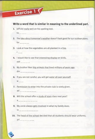 Write a word that is similar in meaning to the underlined part.
1. jeff did really well on his spelling test,
su______
2. The idea about tomorrow’s weather doesn’t look good for our outdoor plans,
for________
3. Look at how the vegetables are all planted in a line,
r____
4. I would like to see that interesting display on birds,
exh________
5. My brother likes big animals that lived millions of years ago,
din_____________
6. Ifyou are not careful, you will get water all over yourself,
w ____
7. Permission to enter into the private club is rarely given,
ad_______________
8. Will the school offer a study of stars class next year?
a _________________
9. My uncle always gets involved in what my family does,
in_________________
10. The head of the school decided that all students should wear uniforms,
pri_____________
>
 