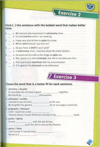 Check(a / ) the sentence with the bolded word that makes better
sense.
1. __ a. We learned about grammar in astronomy class.
b. Do not interfere when I am working.
2. __ a. It was very kind of him to spite his sister.
b. Which shelf should I put this on?
3. __ a. Do you have a shelf in your yard?
b. In astronomy class, I learned about the Solar System.
4. __ a. He drank all the milk in the fridge to spite me.
b. Mrs. Joyner is a strict principal, but she is actually very nice.
5. __ a. The loud music interferes with my concentration.
b. It is against his principals to be dishonest.
Exercise 3
Choosethe word that is a better fit for each sentence.
l.
2
chemistry / despite
Oil and water do not have a good together.
We should go. the weather.
admission / exhibit
Iwanted to see the bird.
Mydaughter has gained
3. geography / dinosaur
Iwish I could see a real
at the zoo.
.to an Ivy League university.
Ilearned about a South American country in my____
4. gentle / lightly
Bevery_______________ with the old dishes.
______________ push the dirt in around the flowers.
book.
5. genius / fame
Idon’t know if I would enjoy.
Myson is a _______________ .
71
 