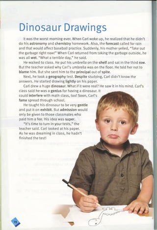 Dinosaur Drawings
It was the worst morning ever. When Carl woke up, he realized that he didn’t
do his astronomy and chemistry homework. Also, the forecast called for rain
and that would affect baseball practice. Suddenly, his mother yelled, “Take out
the garbage right now!” When Carl returned from taking the garbage outside, he
was all wet. “What a terrible day,” he said.
He walked to class. He put his umbrella on the shelf and sat in the third row.
But the teacher asked why Carl’s umbrella was on the floor. He told her not to
blame him. But she sent him to the principal out of spite.
Next, he took a geography test. Despite studying, Carl didn’t know the
answers. He started drawing lightly on his paper.
Carl drew a huge dinosaur. What if it were real? He saw it in his mind. Carl’s
class said he was a genius for having a dinosaur. It
could interfere with math class, too! Soon, Carl’s
fame spread through school.
He taught his dinosaur to be very gentle
and put it on exhibit. But admission would
only be given to those classmates who
paid him a fee. His idea was super.
“ It’s time to turn in your tests,” the
teacher said. Carl looked at his paper.
As he was dreaming in class, he hadn’t
finished the test!
 