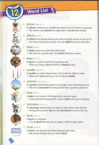 r abuse [ebju:z] v.
To abuse someone or something means to hurt them on purpose.
-►The mean man abused his dog when it barked too loudly.
r afford [afoxd] *
To afford something means you have enough money to pay for it.
-►I’ve been saving my money, so I can afford to buy a new bike.
r bake tbeik] *
To bake means to cook food with heat.
-*■My sister is a good cook. She bakes delicious cakes.
r bean [bkn] n.
A bean is a plant seed that is good to eat.
-*■There are many different kinds ofbeans to eat.
r candle Ikaendl] n.
A candle is a stick of wax that is lit on fire for light or heat.
-» When the lights went out, we lit some candles.
c convert [kenva:/t] v.
To convert something means to change it into something else.
-* The man converted his messy field into a garden offlowers.
r debt [det] n.
A debt is an amount of money that a person owes.
—■I have notpaid mygas bill. I owe a debt to the gas company.
r decrease [dkkrts] *
To decrease something is to make it less than it was before.
-*•Hiring more police officers has decreased crime in the city.
r fault [fo:It] n.
A fault is a mistake.
-*■It is myfault that the cat ran away. I left the door open.
r fund ifAnd] n.
A fund is an amount of money that people have.
-» We all put money into our club’s fund.
 