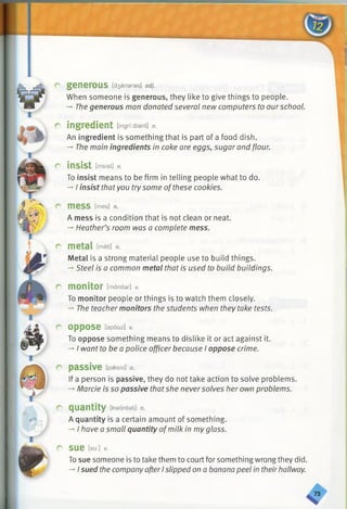 r generous [d3eneras] a d j.
When someone is generous, they like to give things to people.
-* Thegenerous man donated several new computers to ourschool.
r ingredient [ingrtdiant] n.
An ingredient is something that is part of a food dish.
-* The main ingredients in cake are eggs, sugar and flour.
r insist [insist] v.
To insist means to be firm in telling people what to do.
-*■I insist thatyou try some ofthese cookies.
C m e S S [mes] n.
A mess is a condition that is not clean or neat.
-*•Heather’s room was a complete mess.
c metal [meton.
Metal is a strong material people use to build things.
-*•Steel is a common metal that is used to build buildings.
r monitor [manitar] v.
To monitor people or things is to watch them closely.
-*■The teacher monitors the students when they take tests.
r oppose [apouz] v.
To oppose something means to dislike it or act against it.
-*■I want to be a police officer because I oppose crime.
r passive [paesiv] a.
If a person is passive, they do not take action to solve problems.
-»Marcie is so passive thatshe neversolves her own problems.
r quantity [kwantati] n.
A quantity is a certain amount of something.
-* I have a small quantity ofmilk in myglass.
r sue [su:J v.
Tosue someone is to take them to court for something wrong they did.
-* I sued the companyafterIslipped on a banana peel in theirhallway.
 
