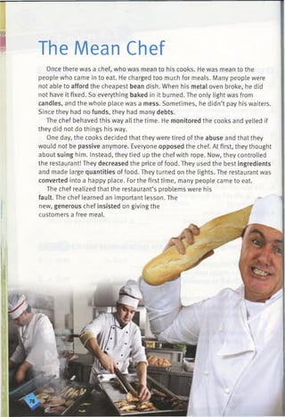 The Mean Chef
Once there was a chef, who was mean to his cooks. He was mean to the
people who came in to eat. He charged too much for meals. Many people were
not able to afford the cheapest bean dish. When his metal oven broke, he did
not have it fixed. So everything baked in it burned. The only light was from
candles, and the whole place was a mess. Sometimes, he didn’t pay his waiters.
Since they had no funds, they had many debts.
The chef behaved this way all the time. He monitored the cooks and yelled if
they did not do things his way.
One day, the cooks decided that they were tired of the abuse and that they
would not be passive anymore. Everyone opposed the chef. At first, they thought
about suing him. Instead, they tied up the chef with rope. Now, they controlled
the restaurant! They decreased the price of food. They used the best ingredients
and made large quantities of food. They turned on the lights. The restaurant was
converted into a happy place. For the first time, many people came to eat.
The chef realized that the restaurant’s problems were his
fault. The chef learned an important lesson. The
new, generous chef insisted on giving the
customers a free meal.
 
