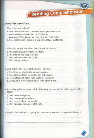 Answerthe questions.
1. What is this story about?
a. How a mean chef was converted into a generous man
b. Why metal ovens bake food until it bums
c. Why waiters’ funds are not enough to pay their debts
d. How simple beans brought a large quantity of customers
2. Why could people not afford to eat at the restaurant?
a. The chef insisted they take free food.
b. The chef made prices too high.
c. The chef monitored the cooks.
d. The chef got tied up.
3. What did the chef learn at the end of the story?
a. Electricity was better than using candles.
b. Itwas his fault that the restaurant did so well.
c. The waiters and cooks took over his restaurant.
d. Behaving in a nice way is better than being mean.
4. According to the passage, all the following are true of the waiters and cooks
EXCEPT_____________.
a. they decreased prices
b. they used good ingredients
c. they were replaced by robots
d. they opposed the abuse of the chef
5. Why did the chef insist on giving his customers a free meal at the end ofthe story?
 