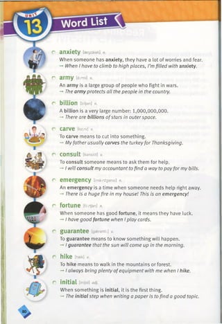 c anxiety [aer)zaiati] n.
When someone has anxiety, they have a lot of worries and fear.
-* When I have to climb to high places, I’mfilled with anxiety.
r army ia-.rm< n.
An army is a large group of people who fight in wars.
-* The army protects all the people in the country.
r billion [bfljan] n.
A billion is a very large number: 1,000,000,000.
-* There are billions ofstars in outerspace.
r carve Draw] v.
To carve means to cut into something.
-»My father usually carves the turkeyfor Thanksgiving.
r
r
consult [kansAlt] v.
To consult someone means to ask them for help.
-*■I will consult my accountant to find a way to pay for my bills.
emergency [ima:rd3ansi] n.
An emergency is a time when someone needs help right away.
-►There is a huge fire in my house! This is an emergency!
r fortune [fs^/an] n.
When someone has good fortune, it means they have luck.
-*■I have good fortune when I play cards.
r guarantee Igaerantf:] v.
To guarantee means to know something will happen.
-* I guarantee that the sun will come up in the morning.
r hike [haik] v.
To hike means to walk in the mountains or forest.
-*■I always bring plenty ofequipment with me when I hike.
r initial [inijal] adj.
When something is initial, it is the first thing.
-» The initial step when writing a paper is to find a good topic.
 