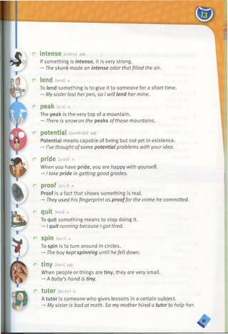 r intense [intens] a d j.
If something is intense, it is very strong.
-►The skunk made an intense odor thatfilled the air.
C lend [lend] V.
To lend something is to give it to someone for a short time.
-*■My sister lost herpen, so I will lend her mine.
r peak ipi.k] n.
The peak is the very top of a mountain.
-* There is snow on the peaks ofthose mountains.
r potential [poutenjal] a d j.
Potential means capable of being but not yet in existence.
-►I’ve thought ofsome potential problems with your idea.
r pride [praid] n.
When you have pride, you are happy with yourself.
->I take pride in getting good grades.
r proof [pru:f] n.
Proof is a fact that shows something is real.
-» They used his fingerprint as prooffor the crime he committed.
r quit [kwit] V.
To quit something means to stop doing it.
-* I quit running because I got tired.
r spin [spin] v.
To spin is to turn around in circles.
-» The boy keptspinning until he fell down.
r tiny [taini] a d j.
When people or things are tiny, they are very small.
-*■A baby’s hand is tiny.
C tUtOr [yfctar] n.
A tutor is someone who gives lessons in a certain subject.
-*■My sister is bad at math. So my mother hired a tutor to help her.
 