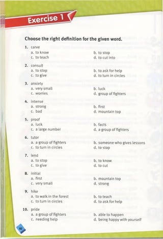 Choose the right definition for the given word.
1. carve
a. to know
c. to teach
2. consult
a. to stop
c. to give
3. anxiety
a. very small
c. worries
4. intense
a. strong
c. bad
5. proof
a. luck
c. a large number
6. tutor
a. a group of fighters
c. to turn in circles
7. lend
a. to stop
c. to give
8. initial
a. first
c. very small
9. hike
a. to walk in the forest
c. to turn in circles
10. pride
a. a group of fighters
c. needing help
V
b. to stop
d. to cut into
b. to ask for help
d. to turn in circles
b. luck
d. group of fighters
b. first
d. mountain top
b. facts
d. a group of fighters
b. someone who gives lessons
d. to stop
b. to know
d. to cut
b. mountain top
d. strong
b. to teach
d. to ask for help
b. able to happen
d. being happy with yourself
 