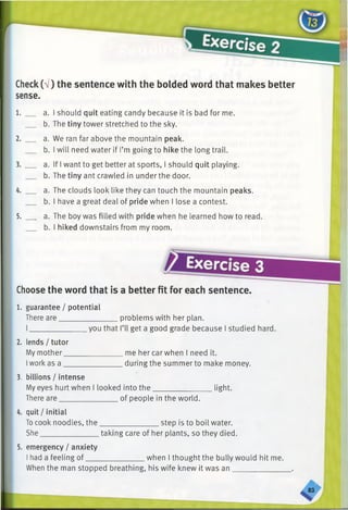 Check(V) the sentence with the bolded word that makes better
sense.
1. __ a. I should quit eating candy because it is bad for me.
b. The tiny tower stretched to the sky.
2. __ a. We ran far above the mountain peak.
b. I will need water if I’m going to hike the long trail.
3. __ a. If I want to get better at sports, I should quit playing.
b. The tiny ant crawled in under the door.
4. __ a. The clouds look like they can touch the mountain peaks.
b. I have a great deal of pride when I lose a contest.
5. a. The boy was filled with pride when he learned how to read.
b. I hiked downstairs from my room.
Choose the word that is a better fit for each sentence
1. guarantee / potential
There are___________________ problems with her plan.
you that I’ll get a good grade because I studied hard.
2. lends/tutor
My mother _
Iwork as a _
me her car when I need it.
during the summer to make money.
3. billions / intense
My eyes hurt when I looked into the light.
There are of people in the world.
4. quit/initial
Tocook noodles, the
She_______________
_______________step is to boil water.
taking care of her plants, so they died.
5. emergency / anxiety
I had a feeling of___ when I thought the bully would hit me.
When the man stopped breathing, his wife knew it was an
 