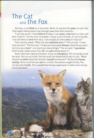 The Cat
andthe Fox
One day, a cat hiked on a mountain. When he reached the peak, he met a fox.
They began talking about how they get away from their enemies.
“I am very smart. I have billions of ideas. I can carve a tiny hole in a tree, and
then climb in,” the fox said. He added, “I have a lot of friends. If I am in trouble,
I can call them to lend their help. I can escape an entire army if I have to!”
Then, the fox asked, “What are your potential plans?” The cat said, “I have
only one plan.” The fox said, “ I hope you have good fortune, then! Do you want
me to be your tutor? I can teach you many things.” The cat said, “ I guarantee
that my plan works every time. We can quit talking about it.”
Soon, they saw a group of wolves. It was an emergency. The cat quickly used
her plan. She ran up a tree. The fox could not decide which plan to use. “What
should my initial move be? Should I consult my friends?” The fox felt intense
anxiety. All he could do was spin in a circle. The wolves caught the fox. The
cat was full of pride. This is proof that having a good plan is better than having
many bad plans.
 