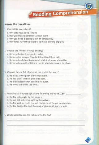 Answerthe questions.
1. What is this story about?
a. Why cats have good fortune
b. Howyou make guarantees about plans
c. Why you need a good plan in an emergency
d. How foxes have the potential to make billions of plans
2. Why did the fox feel intense anxiety?
a. Because he tried to spin in circles
b. Because his army of friends did not lend their help
c. Because he did not know what his initial move should be
d. Because he could not find a tree in which to carve a tiny hole
3. Why was the cat full of pride at the end of the story?
a. He hiked to the peak of the mountain.
b. He had proof that his plan was best.
c. He did not let the fox become his tutor.
d. He loved to hide in the trees.
4. According to the passage, all the following are true EXCEPT___
a. the fox got caught by the wolves
b. the cat did not get caught by the wolves
c. the fox said he could consult his friendsif he gotinto trouble
d. the fox decided to quit thinking of plansand just use one
5. What guarantee did the cat make to the fox?
 