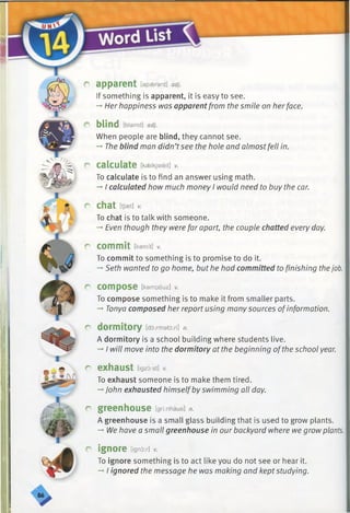 r apparent [apaerant] adj.
If something is apparent, it is easy to see.
-» Her happiness was apparentfrom the smile on herface.
r blind [blaind] adj.
When people are blind, they cannot see.
-*■The blind man didn’tsee the hole and almostfell in.
r calculate [kaelkjaleit] v.
To calculate is to find an answer using math.
-*•I calculated how much money I would need to buy the car.
r chat [tjset] v.
To chat is to talk with someone.
-*■Even though they were far apart, the couple chatted every day.
r commit [kamit] v.
To commit to something is to promise to do it.
-♦Seth wanted to go home, but he had committed to finishing thejob.
r compose [kampouz] v.
To compose something is to make it from smaller parts.
-*■Tonya composed her report using many sources ofinformation.
r dormitory [dormatori] n.
A dormitory is a school building where students live.
-* I will move into the dormitory at the beginning ofthe school year.
r exhaust [igzoist] v.
To exhaust someone is to make them tired.
-*■John exhausted himselfby swimming all day.
r greenhouse [gri:nhaus] n.
A greenhouse is a small glass building that is used to grow plants.
-*■Nehave a small greenhouse in our backyard where we grow plants.
r ignore Dgnox]v.
To ignore something is to act like you do not see or hear it.
-»I ignored the message he was making and keptstudying.
 