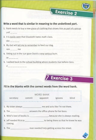Write a word that is similar in meaning to the underlined part.
1. Frank needs to buy a new piece of clothing that shows him as part of a group,
unif______
2. It is easily seen that Elizabeth hates math class,
obv________
3. My dad will tell me to remember to feed our dog,
rem me
4. Sitting out in the sun gave David a very serious burn,
se________
5. Iwalked back to the school building where students live before class,
d
Exercise 3
Fill in the blanks with the correct words from the word bank.
secretary
WORD BANK
commit apparent ignores blind
me and acts like I’m not there.1. My sister always______________
2. The__________________answers the office phone for her boss.
3. Nikki’s love of books is_________________ , because she is always reading.
4. Jeff needed Rick to
coming.
5. The_____________
.to being there so that he knew he was
man needed help getting across the street.
89
 
