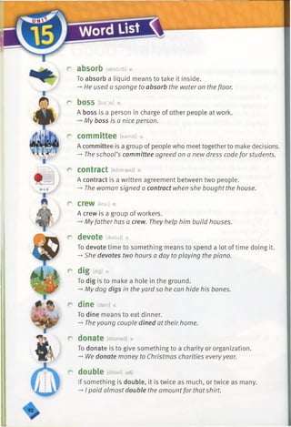 r absorb [absorb] v.
To absorb a liquid means to take it inside.
-* He used a sponge to absorb the water on the floor.
C bOSS [bo(:)s] n.
A boss is a person in charge of other people at work.
—My boss is a nice person.
r committee [kemfti] n.
A committee is a group of people who meet together to make decisions.
-*■The school’s committee agreed on a new dress code for students.
r contract [kantraekt] n.
A contract is a written agreement between two people.
-» The woman signed a contract when she bought the house.
r crew [kru:] n.
A crew is a group of workers.
-*■Myfather has a crew. They help him build houses.
r devote [divout] v.
To devote time to something means to spend a lot of time doing it.
-*■She devotes two hours a day to playing the piano.
r dig [dig]*
To dig is to make a hole in the ground.
-*■My dog digs in the yard so he can hide his bones.
r dine [dain] v.
To dine means to eat dinner.
-» The young couple dined at their home.
r donate [douneit] v.
To donate is to give something to a charity or organization.
-* We donate money to Christmas charities every year.
r double [dAbal] adj.
If something is double, it is twice as much, or twice as many.
-♦I paid almost double the amountfor thatshirt.
 