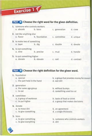 f^SMQ Choose the right word for the given definition.
c. generation d. crew
1. someone who controls workers
a. absorb b. boss
2. not like anything else
a. flavor b. foundation
3. to make two of something
a. layer b. dig
4. to eat something
a. dine b. precise
5. to put something higher
a. donate b. elevate
c. committee
c. double
c. mud
c. soil
d. unique
d. devote
d. handle
d. contract
■CTmfr Choose the right definition for the given word.
1. foundation
a. special
c. the part held in the hand
2. generation
a. the same age group
c. to eat
3. committee
a. a group of workmen
c. to put higher
4. donate
a. to move dirt
c. to give something
5. boss
a. to give something
c. to give everything
b. a group that provides money for research
d. wet dirt
b. without bumps
d. something used to cut
b. taste of food or drink
d. a group that makes decisions
b. an agreement
d. a single thickness
b. someone who controls workers
d. dirt
 
